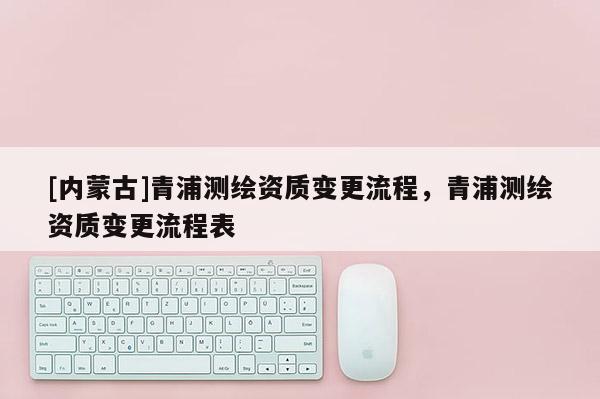 [內蒙古]青浦測繪資質變更流程，青浦測繪資質變更流程表