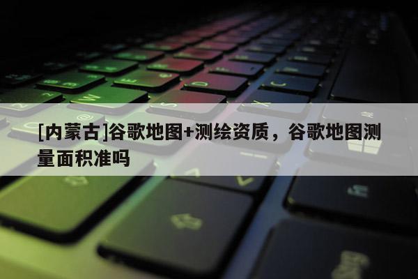 [內蒙古]谷歌地圖+測繪資質，谷歌地圖測量面積準嗎