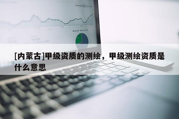 [內蒙古]甲級資質的測繪，甲級測繪資質是什么意思