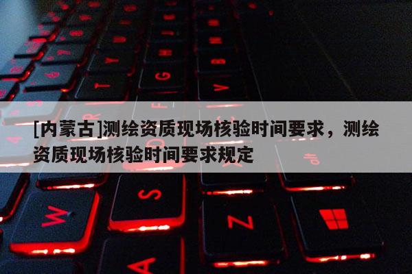 [內蒙古]測繪資質現場核驗時間要求，測繪資質現場核驗時間要求規定