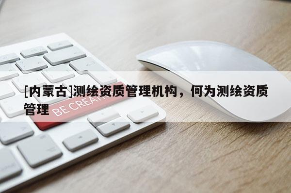 [內蒙古]測繪資質管理機構，何為測繪資質管理