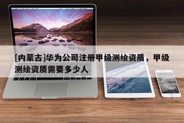 [內(nèi)蒙古]華為公司注冊甲級測繪資質(zhì)，甲級測繪資質(zhì)需要多少人