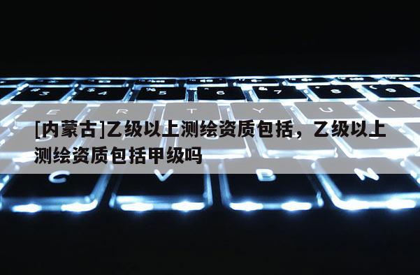 [內蒙古]乙級以上測繪資質包括，乙級以上測繪資質包括甲級嗎