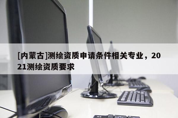 [內蒙古]測繪資質申請條件相關專業，2021測繪資質要求