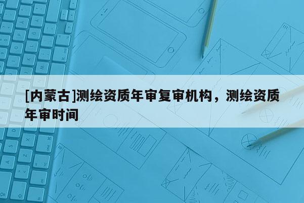 [內蒙古]測繪資質年審復審機構，測繪資質年審時間