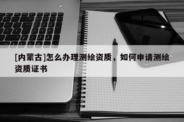 [內蒙古]怎么辦理測繪資質，如何申請測繪資質證書