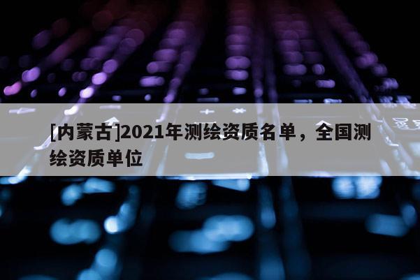 [內蒙古]2021年測繪資質名單，全國測繪資質單位