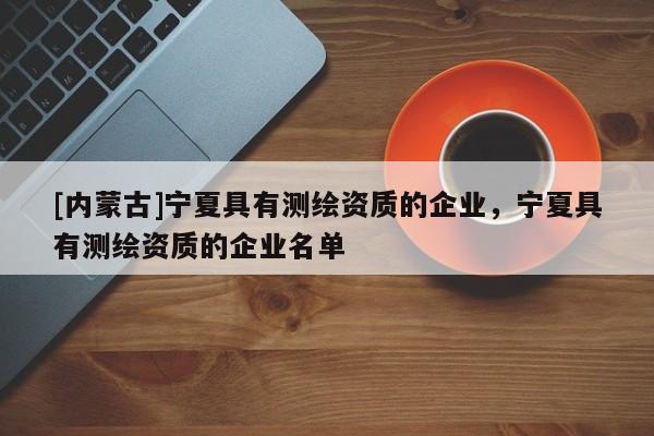 [內(nèi)蒙古]寧夏具有測繪資質(zhì)的企業(yè)，寧夏具有測繪資質(zhì)的企業(yè)名單