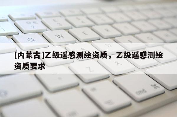 [內(nèi)蒙古]乙級(jí)遙感測(cè)繪資質(zhì)，乙級(jí)遙感測(cè)繪資質(zhì)要求