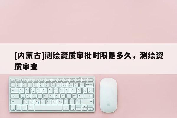 [內蒙古]測繪資質審批時限是多久，測繪資質審查