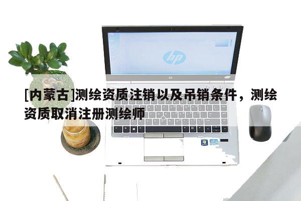 [內蒙古]測繪資質注銷以及吊銷條件，測繪資質取消注冊測繪師