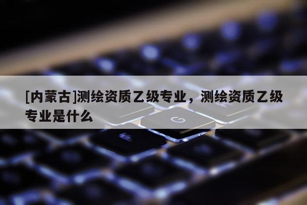 [內蒙古]測繪資質乙級專業，測繪資質乙級專業是什么
