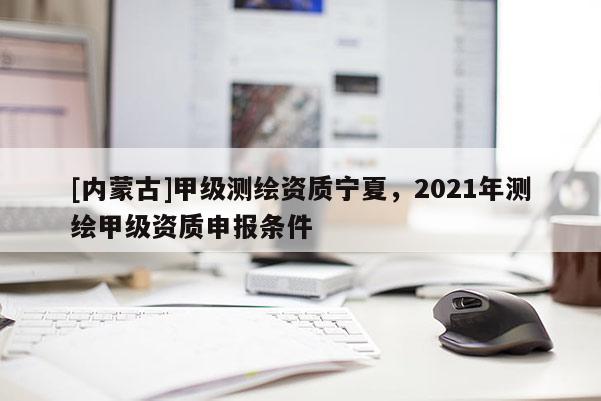 [內蒙古]甲級測繪資質寧夏，2021年測繪甲級資質申報條件