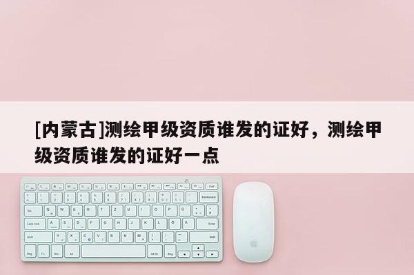 [內蒙古]測繪甲級資質誰發的證好，測繪甲級資質誰發的證好一點