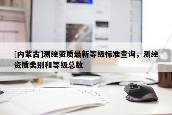 [內蒙古]測繪資質最新等級標準查詢，測繪資質類別和等級總數