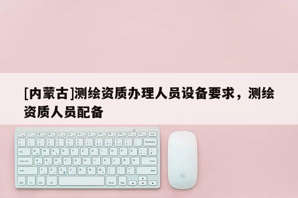 [內蒙古]測繪資質辦理人員設備要求，測繪資質人員配備