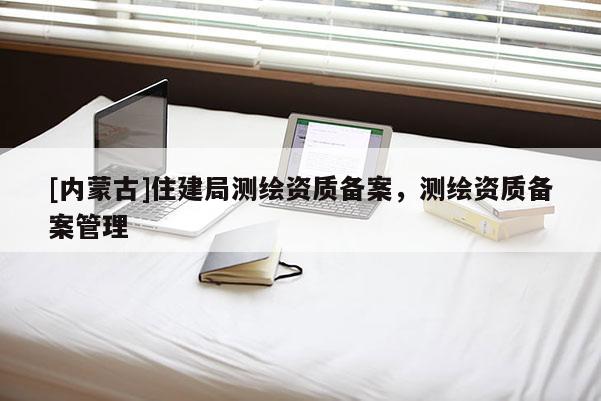[內(nèi)蒙古]住建局測繪資質(zhì)備案，測繪資質(zhì)備案管理