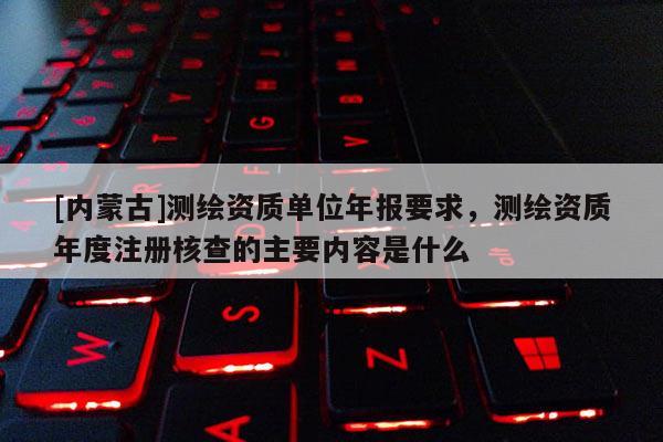 [內蒙古]測繪資質單位年報要求，測繪資質年度注冊核查的主要內容是什么