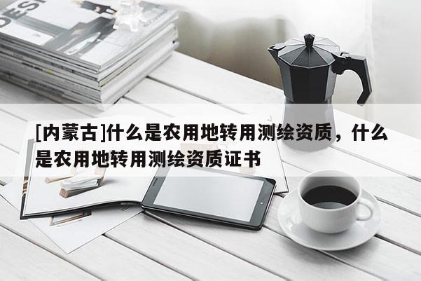 [內蒙古]什么是農用地轉用測繪資質，什么是農用地轉用測繪資質證書