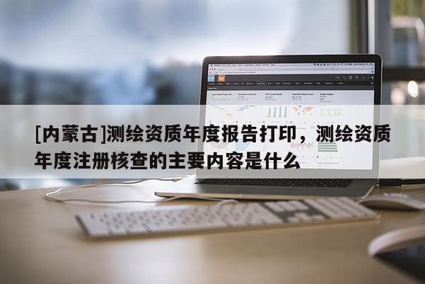 [內(nèi)蒙古]測繪資質(zhì)年度報(bào)告打印，測繪資質(zhì)年度注冊核查的主要內(nèi)容是什么
