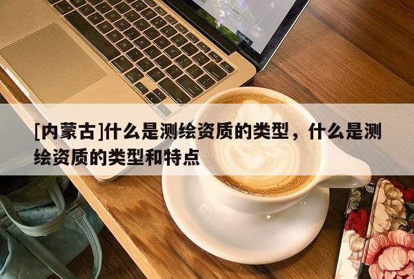 [內蒙古]什么是測繪資質的類型，什么是測繪資質的類型和特點