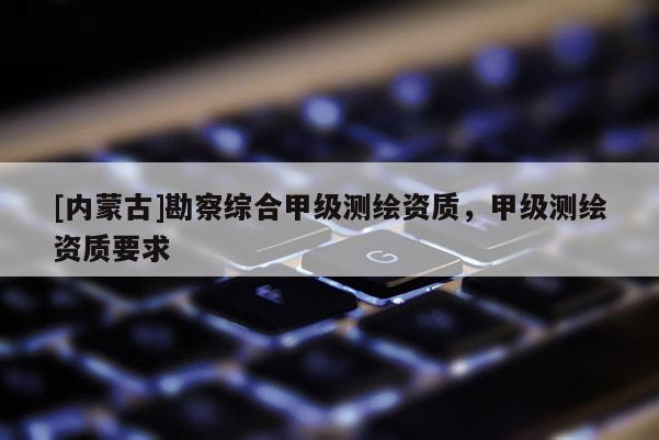 [內蒙古]勘察綜合甲級測繪資質，甲級測繪資質要求