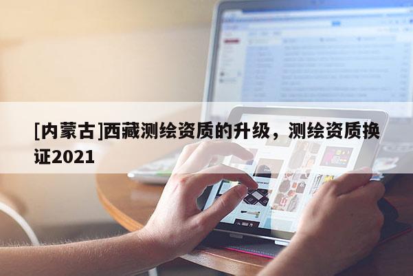 [內蒙古]西藏測繪資質的升級，測繪資質換證2021