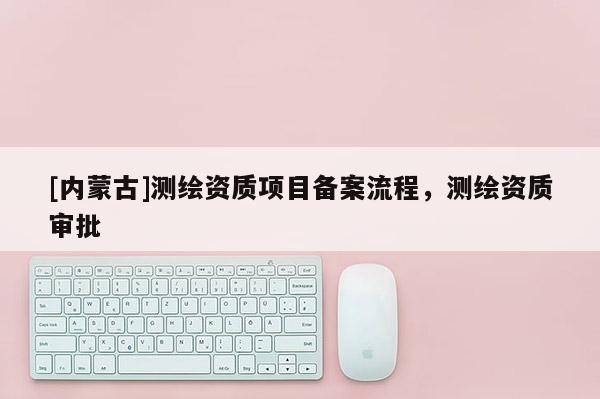 [內蒙古]測繪資質項目備案流程，測繪資質審批