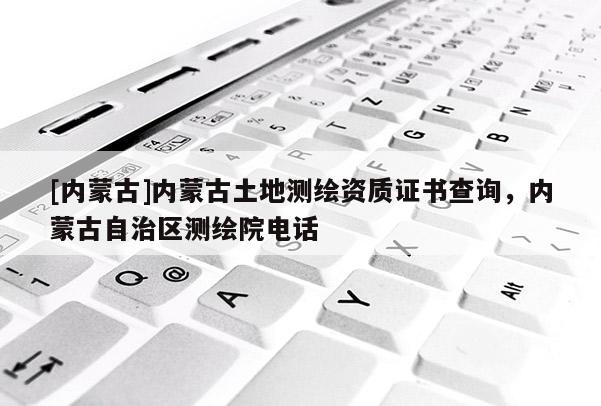 [內蒙古]內蒙古土地測繪資質證書查詢，內蒙古自治區測繪院電話