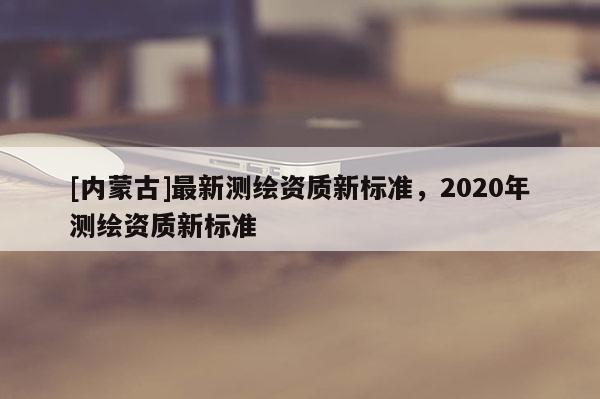 [內蒙古]最新測繪資質新標準，2020年測繪資質新標準