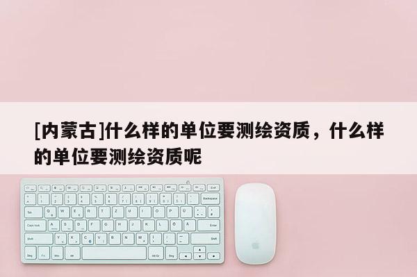 [內蒙古]什么樣的單位要測繪資質，什么樣的單位要測繪資質呢