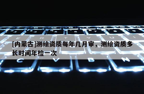 [內蒙古]測繪資質每年幾月審，測繪資質多長時間年檢一次