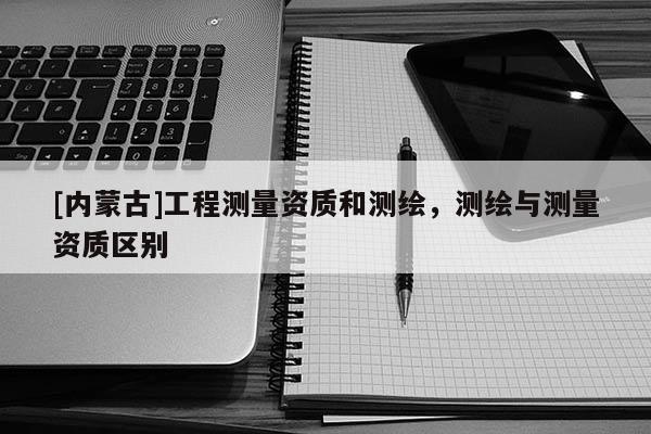 [內蒙古]工程測量資質和測繪，測繪與測量資質區別
