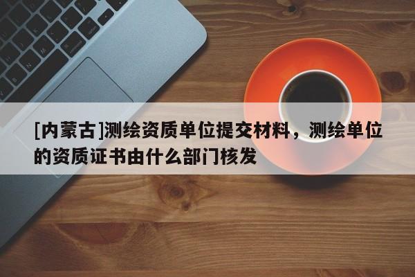 [內(nèi)蒙古]測(cè)繪資質(zhì)單位提交材料，測(cè)繪單位的資質(zhì)證書(shū)由什么部門(mén)核發(fā)