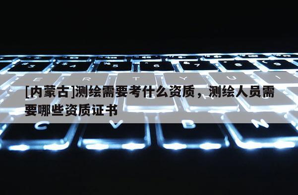 [內蒙古]測繪需要考什么資質，測繪人員需要哪些資質證書