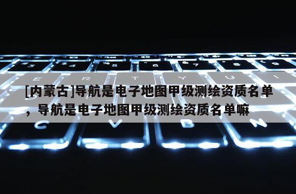 [內蒙古]導航是電子地圖甲級測繪資質名單，導航是電子地圖甲級測繪資質名單嘛