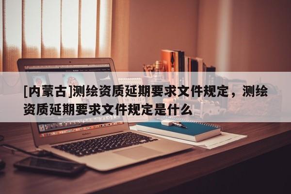 [內蒙古]測繪資質延期要求文件規定，測繪資質延期要求文件規定是什么