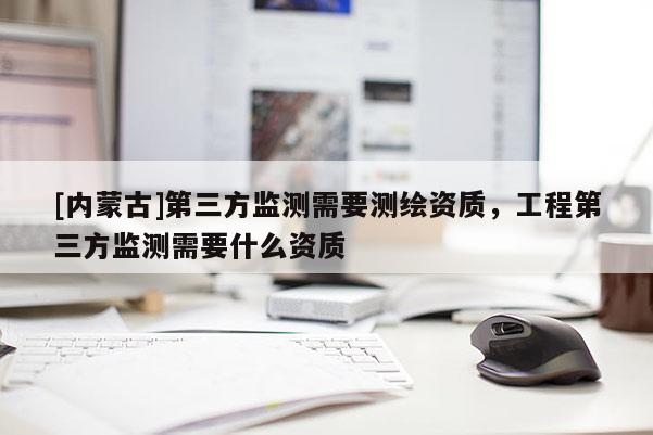 [內(nèi)蒙古]第三方監(jiān)測需要測繪資質(zhì)，工程第三方監(jiān)測需要什么資質(zhì)