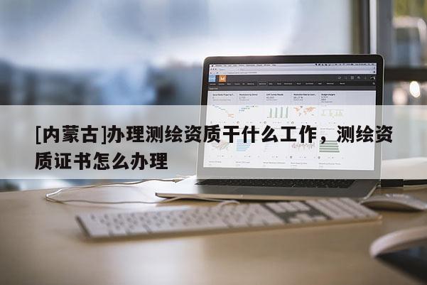 [內蒙古]辦理測繪資質干什么工作，測繪資質證書怎么辦理