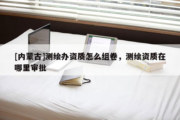 [內(nèi)蒙古]測(cè)繪辦資質(zhì)怎么組卷，測(cè)繪資質(zhì)在哪里審批