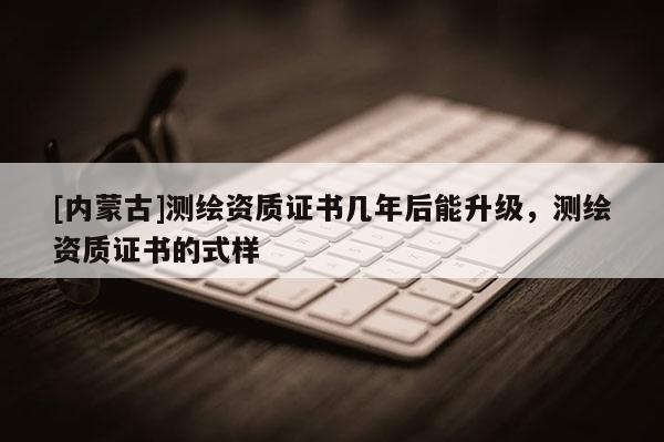 [內蒙古]測繪資質證書幾年后能升級，測繪資質證書的式樣