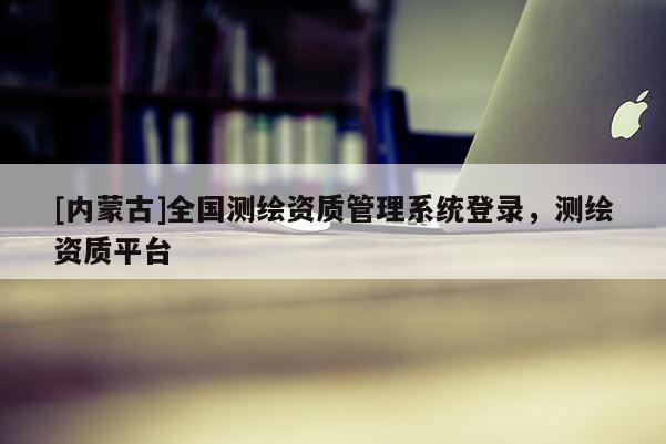 [內蒙古]全國測繪資質管理系統登錄，測繪資質平臺