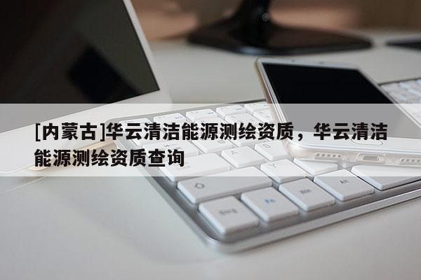 [內蒙古]華云清潔能源測繪資質，華云清潔能源測繪資質查詢