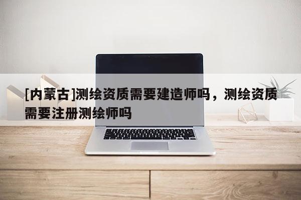 [內蒙古]測繪資質需要建造師嗎，測繪資質需要注冊測繪師嗎