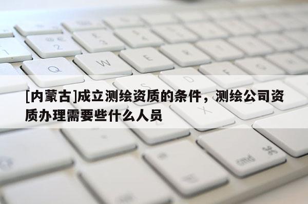 [內蒙古]成立測繪資質的條件，測繪公司資質辦理需要些什么人員