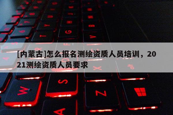 [內蒙古]怎么報名測繪資質人員培訓，2021測繪資質人員要求