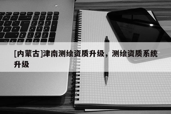 [內蒙古]津南測繪資質升級，測繪資質系統升級