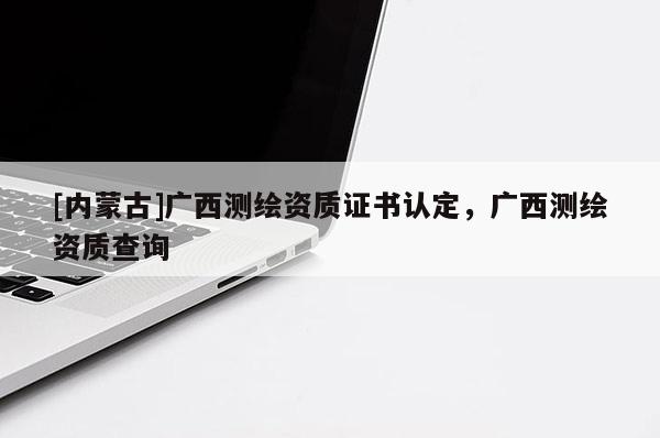 [內蒙古]廣西測繪資質證書認定，廣西測繪資質查詢