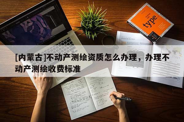 [內蒙古]不動產測繪資質怎么辦理，辦理不動產測繪收費標準