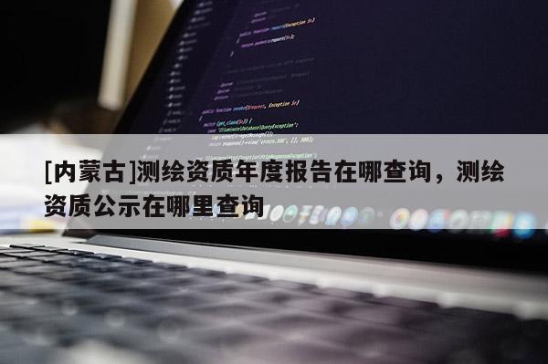 [內蒙古]測繪資質年度報告在哪查詢，測繪資質公示在哪里查詢